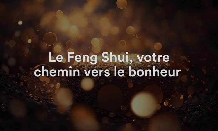 Le Feng Shui, votre chemin vers le bonheur : 7 conseils fantastiques !